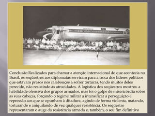 Conclusão:Realizados para chamar a atenção internacional do que acontecia no
Brasil, os seqüestros aos diplomatas serviram para a troca dos líderes políticos
que estavam presos nos calabouços a sofrer torturas, tendo muitos deles
perecido, não resistindo às atrocidades. A logística dos seqüestros mostrou a
habilidade ofensiva dos grupos armados, mas foi o golpe de misericórdia sobre
as suas cabeças, forçando o regime militar a intensificar a perseguição e
repressão aos que se opunham à ditadura, agindo de forma violenta, matando,
torturando e aniquilando de vez qualquer resistência. Os seqüestro
representaram o auge da resistência armada e, também, o seu fim definitivo
 