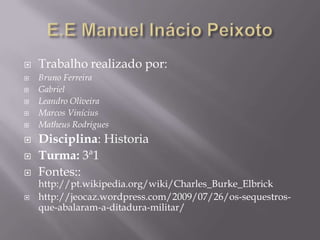    Trabalho realizado por:
   Bruno Ferreira
   Gabriel
   Leandro Oliveira
   Marcos Vinícius
   Matheus Rodrigues
   Disciplina: Historia
   Turma: 3ª1
   Fontes::
    http://pt.wikipedia.org/wiki/Charles_Burke_Elbrick
   http://jeocaz.wordpress.com/2009/07/26/os-sequestros-
    que-abalaram-a-ditadura-militar/
 