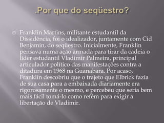    Franklin Martins, militante estudantil da
    Dissidência, foi o idealizador, juntamente com Cid
    Benjamin, do seqüestro. Inicialmente, Franklin
    pensava numa ação armada para tirar da cadeia o
    líder estudantil Vladimir Palmeira, principal
    articulador político das manifestações contra a
    ditadura em 1968 na Guanabara. Por acaso,
    Franklin descobriu que o trajeto que Elbrick fazia
    de sua casa para a embaixada diariamente era
    rigorosamente o mesmo, e percebeu que seria bem
    mais fácil tomá-lo como refém para exigir a
    libertação de Vladimir.
 