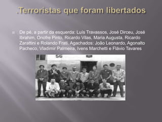    De pé, a partir da esquerda: Luís Travassos, José Dirceu, José
    Ibrahim, Onofre Pinto, Ricardo Vilas, Maria Augusta, Ricardo
    Zarattini e Rolando Frati. Agachados: João Leonardo, Agonalto
    Pacheco, Vladimir Palmeira, Ivens Marchetti e Flávio Tavares
 