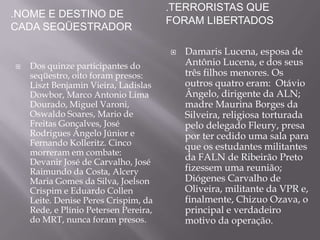 .TERRORISTAS QUE
.NOME E DESTINO DE
                                       FORAM LIBERTADOS
CADA SEQÜESTRADOR

                                          Damaris Lucena, esposa de
   Dos quinze participantes do            Antônio Lucena, e dos seus
    seqüestro, oito foram presos:          três filhos menores. Os
    Liszt Benjamin Vieira, Ladislas        outros quatro eram: Otávio
    Dowbor, Marco Antonio Lima             Ângelo, dirigente da ALN;
    Dourado, Miguel Varoni,                madre Maurina Borges da
    Oswaldo Soares, Mario de               Silveira, religiosa torturada
    Freitas Gonçalves, José                pelo delegado Fleury, presa
    Rodrigues Ângelo Júnior e              por ter cedido uma sala para
    Fernando Kolleritz. Cinco              que os estudantes militantes
    morreram em combate:
    Devanir José de Carvalho, José
                                           da FALN de Ribeirão Preto
    Raimundo da Costa, Alcery              fizessem uma reunião;
    Maria Gomes da Silva, Joelson          Diógenes Carvalho de
    Crispim e Eduardo Collen               Oliveira, militante da VPR e,
    Leite. Denise Peres Crispim, da        finalmente, Chizuo Ozava, o
    Rede, e Plínio Petersen Pereira,       principal e verdadeiro
    do MRT, nunca foram presos.            motivo da operação.
 