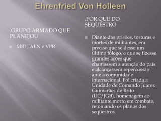 .POR QUE DO
                     SEQÜESTRO
.GRUPO ARMADO QUE
PLANEJOU                Diante das prisões, torturas e
                         mortes de militantes, era
   MRT, ALN e VPR       preciso que se desse um
                         último fôlego, e que se fizesse
                         grandes ações que
                         chamassem a atenção do país
                         e alcançassem repercussão
                         ante a comunidade
                         internacional. Foi criada a
                         Unidade de Comando Juarez
                         Guimarães de Brito
                         (UC/JGB), homenagem ao
                         militante morto em combate,
                         retomando os planos dos
                         seqüestros.
 