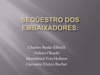 Charles Burke Elbrick
    Nobuo Okushi
Ehrenfried Von Holleen
Giovanni Enrico Bucher
 