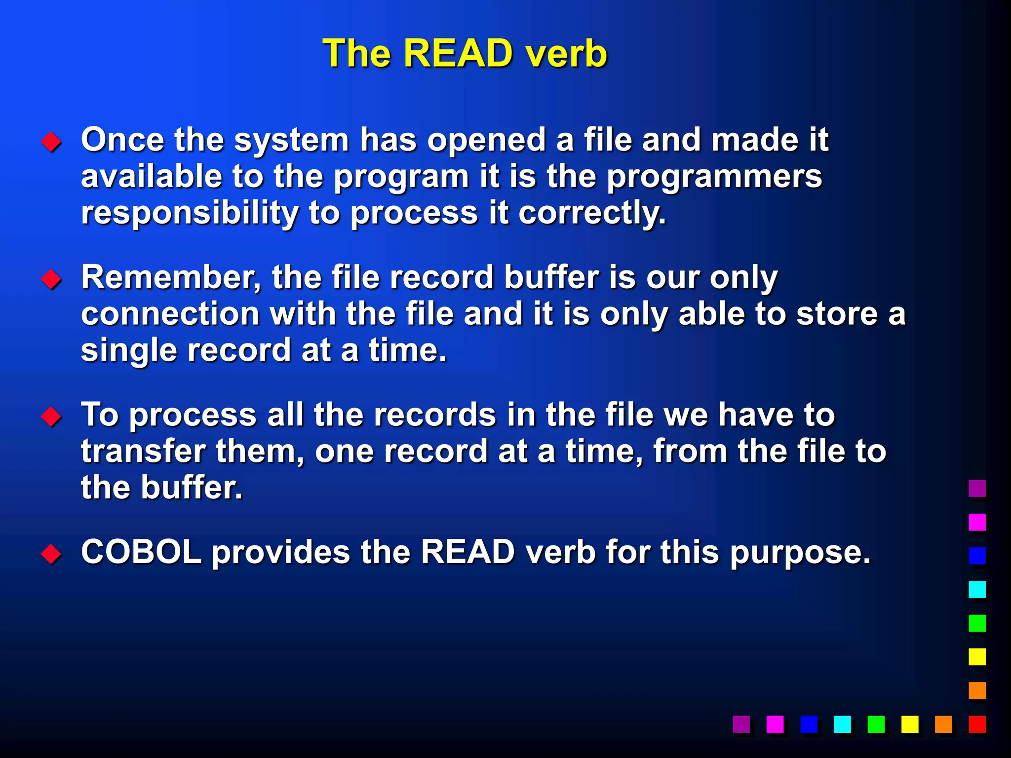 The READ verb
 Once the system has opened a file and made it
available to the program it is the programmers
responsibility to process it correctly.
 Remember, the file record buffer is our only
connection with the file and it is only able to store a
single record at a time.
 To process all the records in the file we have to
transfer them, one record at a time, from the file to
the buffer.
 COBOL provides the READ verb for this purpose.
 