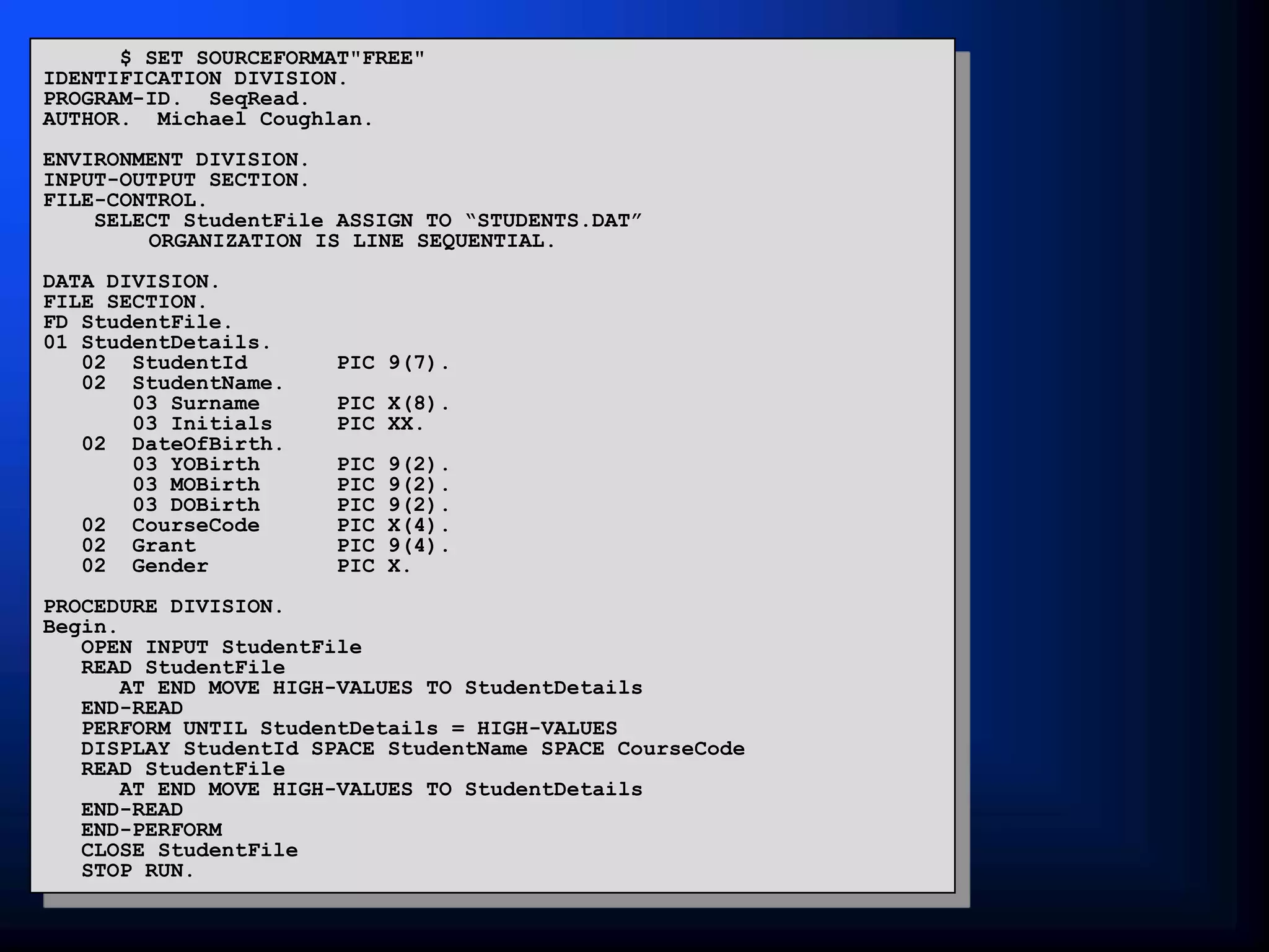$ SET SOURCEFORMAT"FREE"
IDENTIFICATION DIVISION.
PROGRAM-ID. SeqRead.
AUTHOR. Michael Coughlan.
ENVIRONMENT DIVISION.
INPUT-OUTPUT SECTION.
FILE-CONTROL.
SELECT StudentFile ASSIGN TO “STUDENTS.DAT”
ORGANIZATION IS LINE SEQUENTIAL.
DATA DIVISION.
FILE SECTION.
FD StudentFile.
01 StudentDetails.
02 StudentId PIC 9(7).
02 StudentName.
03 Surname PIC X(8).
03 Initials PIC XX.
02 DateOfBirth.
03 YOBirth PIC 9(2).
03 MOBirth PIC 9(2).
03 DOBirth PIC 9(2).
02 CourseCode PIC X(4).
02 Grant PIC 9(4).
02 Gender PIC X.
PROCEDURE DIVISION.
Begin.
OPEN INPUT StudentFile
READ StudentFile
AT END MOVE HIGH-VALUES TO StudentDetails
END-READ
PERFORM UNTIL StudentDetails = HIGH-VALUES
DISPLAY StudentId SPACE StudentName SPACE CourseCode
READ StudentFile
AT END MOVE HIGH-VALUES TO StudentDetails
END-READ
END-PERFORM
CLOSE StudentFile
STOP RUN.
 