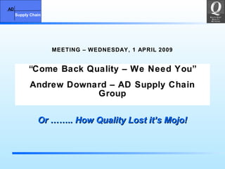 AD
Supply Chain
AD
Supply Chain
MEETING – WEDNESDAY, 1 APRIL 2009
“Come Back Quality – We Need You”
Andrew Downard – AD Supply Chain
Group
Or …….. How Quality Lost it’s Mojo!Or …….. How Quality Lost it’s Mojo!
 