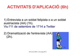 ACTIVITATS D'APLICACIÓ (6h)


1) Entrevista a un soldat felipista o a un soldat
austriacista (AA) (1h).
Viu l'11 de setembre de 1714 a Twitter

2) Dramatització de l'entrevista (AA)
  (2h).



                   ICE de la URV, 21 de maig 2012
 