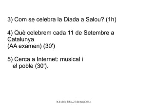 3) Com se celebra la Diada a Salou? (1h)

4) Què celebrem cada 11 de Setembre a
Catalunya
(AA examen) (30')

5) Cerca a Internet: musical i
  el poble (30').




                   ICE de la URV, 21 de maig 2012
 