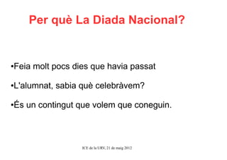 Per què La Diada Nacional?


Feia molt pocs dies que havia passat
●




L'alumnat, sabia què celebràvem?
●




És un contingut que volem que coneguin.
●




                 ICE de la URV, 21 de maig 2012
 