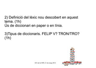 2) Definició del lèxic nou descobert en aquest
tema. (1h)
Ús de diccionari en paper o en línia.

3)Tipus de diccionaris. FELIP V? TRON/TRO?
(1h)




                  ICE de la URV, 21 de maig 2012
 