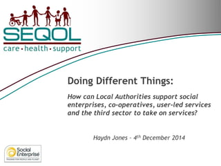Doing Different Things: How can Local Authorities support social enterprises, co-operatives, user-led services and the third sector to take on services? 
Haydn Jones – 4th December 2014  