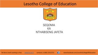Lesotho College of Education
Re Bona Leseli Leseling La Hao. www.lce.ac.ls contacts: (+266) 22312721 www.facebook.com/LesothoCollegeOfEducation
SEQOMA
KA
NTHABISENG JAFETA
 