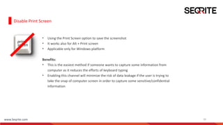 www.Seqrite.com 10
Disable Print Screen
• Using the Print Screen option to save the screenshot
• It works also for Alt + Print screen
• Applicable only for Windows platform
Benefits:
• This is the easiest method if someone wants to capture some information from
computer as it reduces the efforts of keyboard typing
• Enabling this channel will minimize the risk of data leakage if the user is trying to
take the snap of computer screen in order to capture some sensitive/confidential
information
 