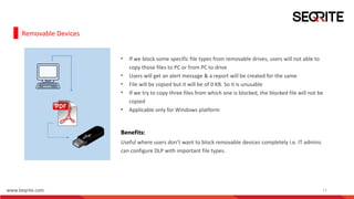 www.Seqrite.com 11
Removable Devices
• If we block some specific file types from removable drives, users will not able to
copy those files to PC or from PC to drive
• Users will get an alert message & a report will be created for the same
• File will be copied but it will be of 0 KB. So it is unusable
• If we try to copy three files from which one is blocked, the blocked file will not be
copied
• Applicable only for Windows platform
Benefits:
Useful where users don’t want to block removable devices completely i.e. IT admins
can configure DLP with important file types.
 