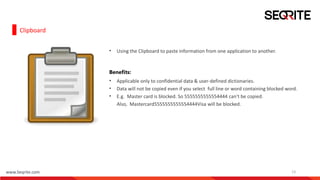 www.Seqrite.com 13
Clipboard
• Using the Clipboard to paste information from one application to another.
Benefits:
• Applicable only to confidential data & user-defined dictionaries.
• Data will not be copied even if you select full line or word containing blocked word.
• E.g. Master card is blocked. So 5555555555554444 can't be copied.
Also, Mastercard5555555555554444Visa will be blocked.
 