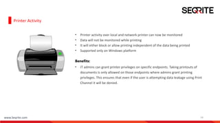 www.Seqrite.com 14
Printer Activity
• Printer activity over local and network printer can now be monitored
• Data will not be monitored while printing
• It will either block or allow printing independent of the data being printed
• Supported only on Windows platform
Benefits:
• IT admins can grant printer privileges on specific endpoints. Taking printouts of
documents is only allowed on those endpoints where admins grant printing
privileges. This ensures that even if the user is attempting data leakage using Print
Channel it will be denied.
 