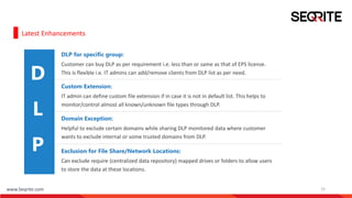 www.Seqrite.com 15
Latest Enhancements
P
DLP for specific group:
Customer can buy DLP as per requirement i.e. less than or same as that of EPS license.
This is flexible i.e. IT admins can add/remove clients from DLP list as per need.
Custom Extension:
IT admin can define custom file extension if in case it is not in default list. This helps to
monitor/control almost all known/unknown file types through DLP.
Domain Exception:
Helpful to exclude certain domains while sharing DLP monitored data where customer
wants to exclude internal or some trusted domains from DLP.
Exclusion for File Share/Network Locations:
Can exclude require (centralized data repository) mapped drives or folders to allow users
to store the data at these locations.
D
L
P
 