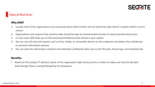 www.Seqrite.com 16
Data at Rest Scan
Why DAR?
1. Usually most of the organizations are concerned about data transfer and not about the data stored in system which is not in
motion
2. Organizations also expects that sensitive data should be kept at recommended location to avoid unauthorized access
3. In such cases DAR helps you to find sensitive/confidential data stored in your system
4. You can scan the desired location such as drive, folder, or removable devices on the endpoints and detect the confidential
or sensitive information present
5. You can view the information related to the detected confidential data such as the file path, threat type, and matched text
Benefits:
• Based on this analysis IT admins/ owner of the organization take timely actions in order to make sure that the decided
Data Storage Policy is being followed by his employees.
 