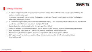 www.Seqrite.com 18
Summary of Benefits
• In today’s competitive world, many organizations are keen to keep their confidential data secure. Seqrite DLP helps the
customer to achieve this goal.
• If someone intentionally tries to transfer the data using certain data channels, in such cases, correct DLP configuration
detects and denies such activities
• In Government organizations/offices confidential data module plays a vital role to prevent any authorized and unauthorized
user to leak such information to outsiders. Example: PAN CARD
• Custom Extension helps to include other file types apart from default
• DAR Scan helps you to make sure that your IT policies related to DATA are being properly followed by your employees
• Most importantly, if you spend on a DLP solution in return, it decreases the restoration cost
• No need to buy DLP for all endpoints. Need based requirement reduces the surplus investment
• DLP reports keep IT admins/owner updated about violation incidents and to identify untrusted individuals
(Internal/External).
 