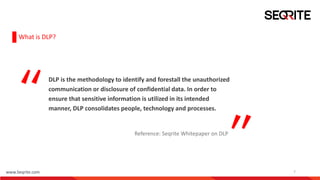 www.Seqrite.com 7
What is DLP?
DLP is the methodology to identify and forestall the unauthorized
communication or disclosure of confidential data. In order to
ensure that sensitive information is utilized in its intended
manner, DLP consolidates people, technology and processes.
Reference: Seqrite Whitepaper on DLP
 