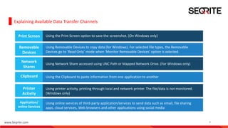 www.Seqrite.com 9
Explaining Available Data Transfer Channels
Print Screen Using the Print Screen option to save the screenshot. (On Windows only)
Removable
Devices
Using Removable Devices to copy data (for Windows). For selected file types, the Removable
Devices go to ‘Read Only’ mode when ‘Monitor Removable Devices’ option is selected.
Network
Shares
Using Network Share accessed using UNC Path or Mapped Network Drive. (For Windows only)
Clipboard Using the Clipboard to paste information from one application to another
Printer
Activity
Using printer activity, printing through local and network printer. The file/data is not monitored.
(Windows only)
Application/
online Services
Using online services of third-party application/services to send data such as email, file sharing
apps, cloud services, Web browsers and other applications using social media
 