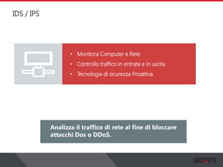 IDS / IPS
View the status of your complete network on a graphical
dashboard that collects, records and presents all the
information that you need.
Analizza il traffico di rete al fine di bloccare
attacchi Dos o DDoS.
• Monitora Computer e Rete
• Controllo traffico in entrata e in uscita
• Tecnologia di sicurezza Proattiva
 