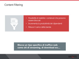 Content Filtering
View the status of your complete network on a graphical
dashboard that collects, records and presents all the
information that you need.
Blocca un tipo specifico di traffico web
come siti di streaming, di download ecc…
• Possibilità di stabilire i contenuti che possono
essere bloccati
• Incrementa la produttività dei dipendenti
• Riduce il carico della banda
 