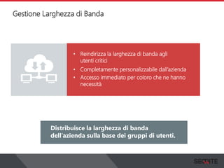 Gestione Larghezza di Banda
View the status of your complete network on a graphical
dashboard that collects, records and presents all the
information that you need.
Distribuisce la larghezza di banda
dell’azienda sulla base dei gruppi di utenti.
• Reindirizza la larghezza di banda agli
utenti critici
• Completamente personalizzabile dall’azienda
• Accesso immediato per coloro che ne hanno
necessità
 