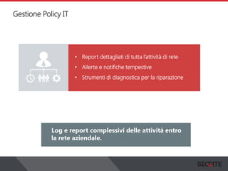 Gestione Policy IT
View the status of your complete network on a graphical
dashboard that collects, records and presents all the
information that you need.
Log e report complessivi delle attività entro
la rete aziendale.
• Report dettagliati di tutta l’attività di rete
• Allerte e notifiche tempestive
• Strumenti di diagnostica per la riparazione
 