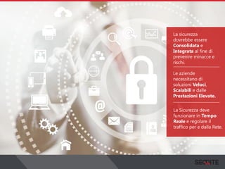 La sicurezza
dovrebbe essere
Consolidata e
Integrata al fine di
prevenire minacce e
rischi.
Le aziende
necessitano di
soluzioni Veloci,
Scalabili e dalle
Prestazioni Elevate.
La Sicurezza deve
funzionare in Tempo
Reale e regolare il
traffico per e dalla Rete.
 