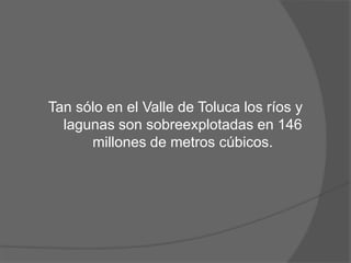 Tan sólo en el Valle de Toluca los ríos y
lagunas son sobreexplotadas en 146
millones de metros cúbicos.
 