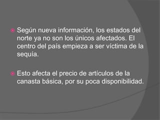  Según nueva información, los estados del
norte ya no son los únicos afectados. El
centro del país empieza a ser víctima de la
sequía.
 Esto afecta el precio de artículos de la
canasta básica, por su poca disponibilidad.
 