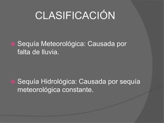 CLASIFICACIÓN
 Sequía Meteorológica: Causada por
falta de lluvia.
 Sequía Hidrológica: Causada por sequía
meteorológica constante.
 