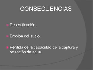 CONSECUENCIAS
 Desertificación.
 Erosión del suelo.
 Pérdida de la capacidad de la captura y
retención de agua.
 