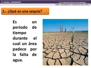 1.- ¿Qué es una sequía?
Es un
periodo de
tiempo
durante el
cual un área
padece por
la falta de
agua.
TEMA: «DESARROLLO Y BIENESTAR EN EL PERÚ»
II- Unidad : GEOGRAFÍA I.E.P «Nuestra Señora de Guadalupe»