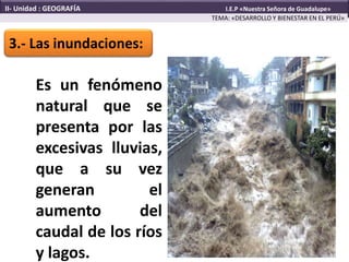 3.- Las inundaciones:
TEMA: «DESARROLLO Y BIENESTAR EN EL PERÚ»
II- Unidad : GEOGRAFÍA I.E.P «Nuestra Señora de Guadalupe»
Es un fenómeno
natural que se
presenta por las
excesivas lluvias,
que a su vez
generan el
aumento del
caudal de los ríos
y lagos.