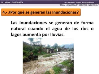 Las inundaciones se generan de forma
natural cuando el agua de los ríos o
lagos aumenta por lluvias.
4.- ¿Por qué se generan las Inundaciones?
TEMA: «DESARROLLO Y BIENESTAR EN EL PERÚ»
II- Unidad : GEOGRAFÍA I.E.P «Nuestra Señora de Guadalupe»