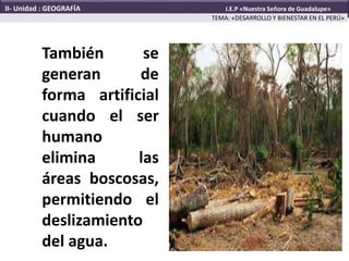 También se
generan de
forma artificial
cuando el ser
humano
elimina las
áreas boscosas,
permitiendo el
deslizamiento
del agua.
TEMA: «DESARROLLO Y BIENESTAR EN EL PERÚ»
II- Unidad : GEOGRAFÍA I.E.P «Nuestra Señora de Guadalupe»