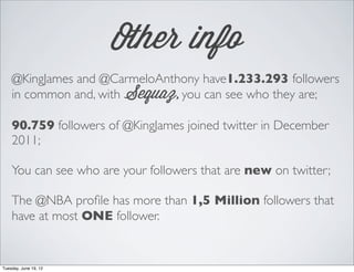 Other info
    @KingJames and @CarmeloAnthony have1.233.293 followers
    in common and, with Sequaz, you can see who they are;

    90.759 followers of @KingJames joined twitter in December
    2011;

    You can see who are your followers that are new on twitter;

    The @NBA pro?le has more than 1,5 Million followers that
    have at most ONE follower.


Tuesday, June 19, 12
 
