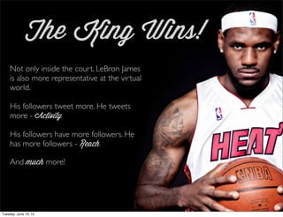 The King Wins!
    Not only inside the court, LeBron James
    is also more representative at the virtual
    world.

    His followers tweet more. He tweets
    more - Activity

    His followers have more followers. He
    has more followers - Reach

    And much more!




Tuesday, June 19, 12
 