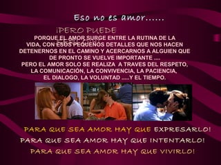 Eso no es amor......
            ¡PERO PUEDE
     PORQUE EL AMOR SURGE ENTRE LA RUTINA DE LA
  VIDA, CON SERLO!!!! DETALLES QUE NOS HACEN
            ESOS PEQUEÑOS
DETENERNOS EN EL CAMINO Y ACERCARNOS A ALGUIEN QUE
          DE PRONTO SE VUELVE IMPORTANTE ....
 PERO EL AMOR SOLO SE REALIZA A TRAVES DEL RESPETO,
    LA COMUNICACIÓN, LA CONVIVENCIA, LA PACIENCIA,
        EL DIALOGO, LA VOLUNTAD .....Y EL TIEMPO.




 PARA QUE SEA AMOR HAY QUE EXPRESARLO!
PARA QUE SEA AMOR HAY QUE INTENTARLO!
  PARA QUE SEA AMOR HAY QUE VIVIRLO!
 