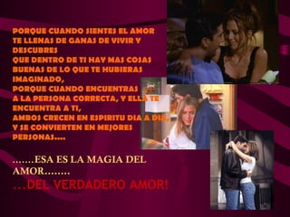 PORQUE CUANDO SIENTES EL AMOR
TE LLENAS DE GANAS DE VIVIR Y
DESCUBRES
QUE DENTRO DE TI HAY MAS COSAS
BUENAS DE LO QUE TE HUBIERAS
IMAGINADO,
PORQUE CUANDO ENCUENTRAS
A LA PERSONA CORRECTA, Y ELLA TE
ENCUENTRA A TI,
AMBOS CRECEN EN ESPIRITU DIA A DIA,
Y SE CONVIERTEN EN MEJORES
PERSONAS....

.......ESA ES LA MAGIA DEL
AMOR........
...DEL VERDADERO AMOR!
 