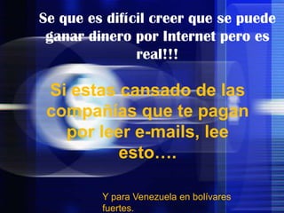 Se que es difícil creer que se puede ganar dinero por Internet pero es real!!!  Si estas cansado de las compañías que te pagan por leer e-mails, lee esto….  Y para Venezuela en bolívares fuertes. 