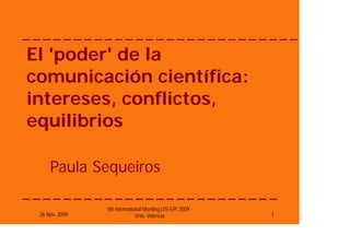 El 'poder' de la
comunicación científica:
intereses, conflictos,
equilibrios

     Paula Sequeiros

                4th International Meeting LIS-EPI 2009 -
 26 Nov. 2009                 Univ. Valencia               1
 