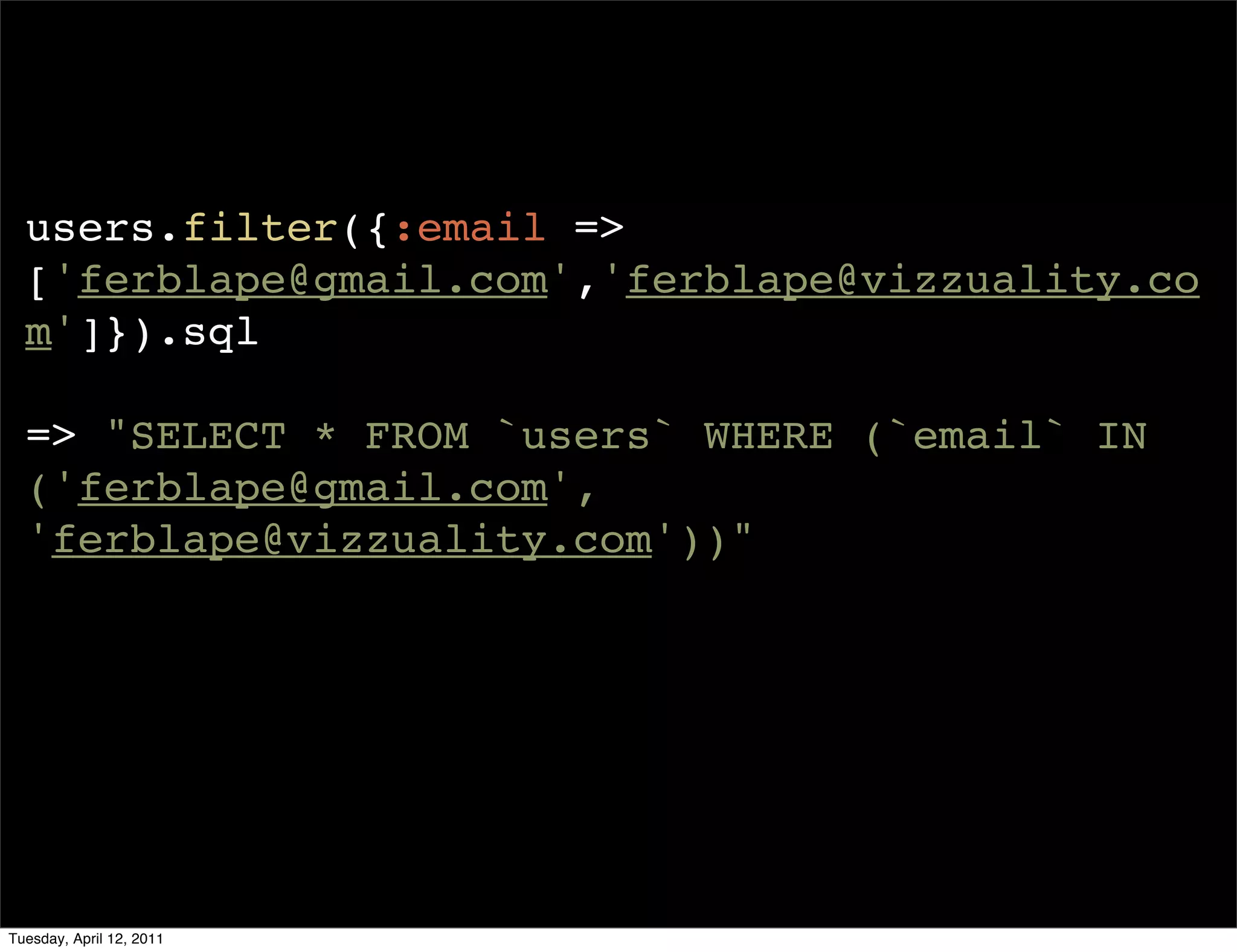 users.filter({:email =>
  ['ferblape@gmail.com','ferblape@vizzuality.co
  m']}).sql

  => "SELECT * FROM `users` WHERE (`email` IN
  ('ferblape@gmail.com',
  'ferblape@vizzuality.com'))"




Tuesday, April 12, 2011
 