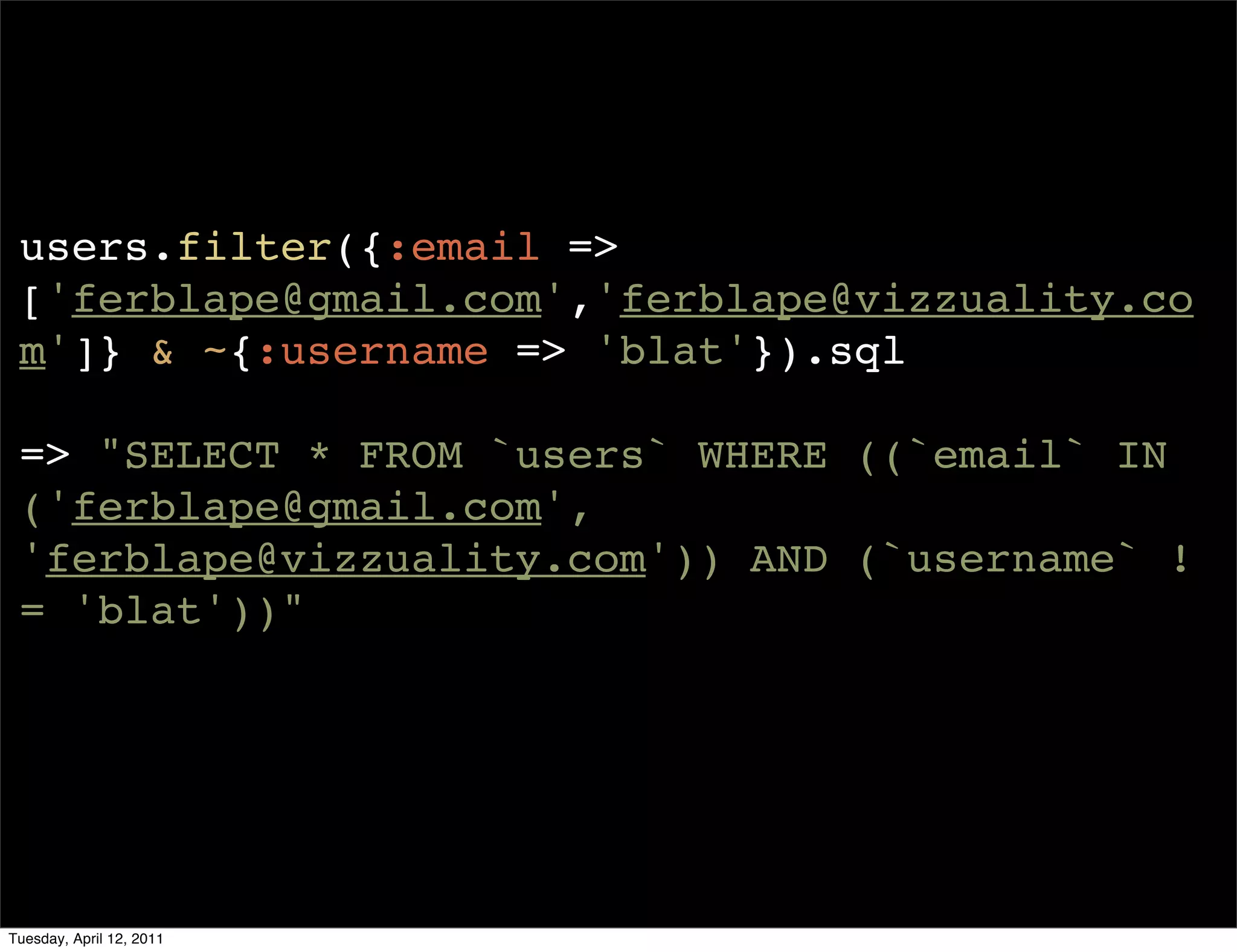 users.filter({:email =>
 ['ferblape@gmail.com','ferblape@vizzuality.co
 m']} & ~{:username => 'blat'}).sql

 => "SELECT * FROM `users` WHERE ((`email` IN
 ('ferblape@gmail.com',
 'ferblape@vizzuality.com')) AND (`username` !
 = 'blat'))"




Tuesday, April 12, 2011
 