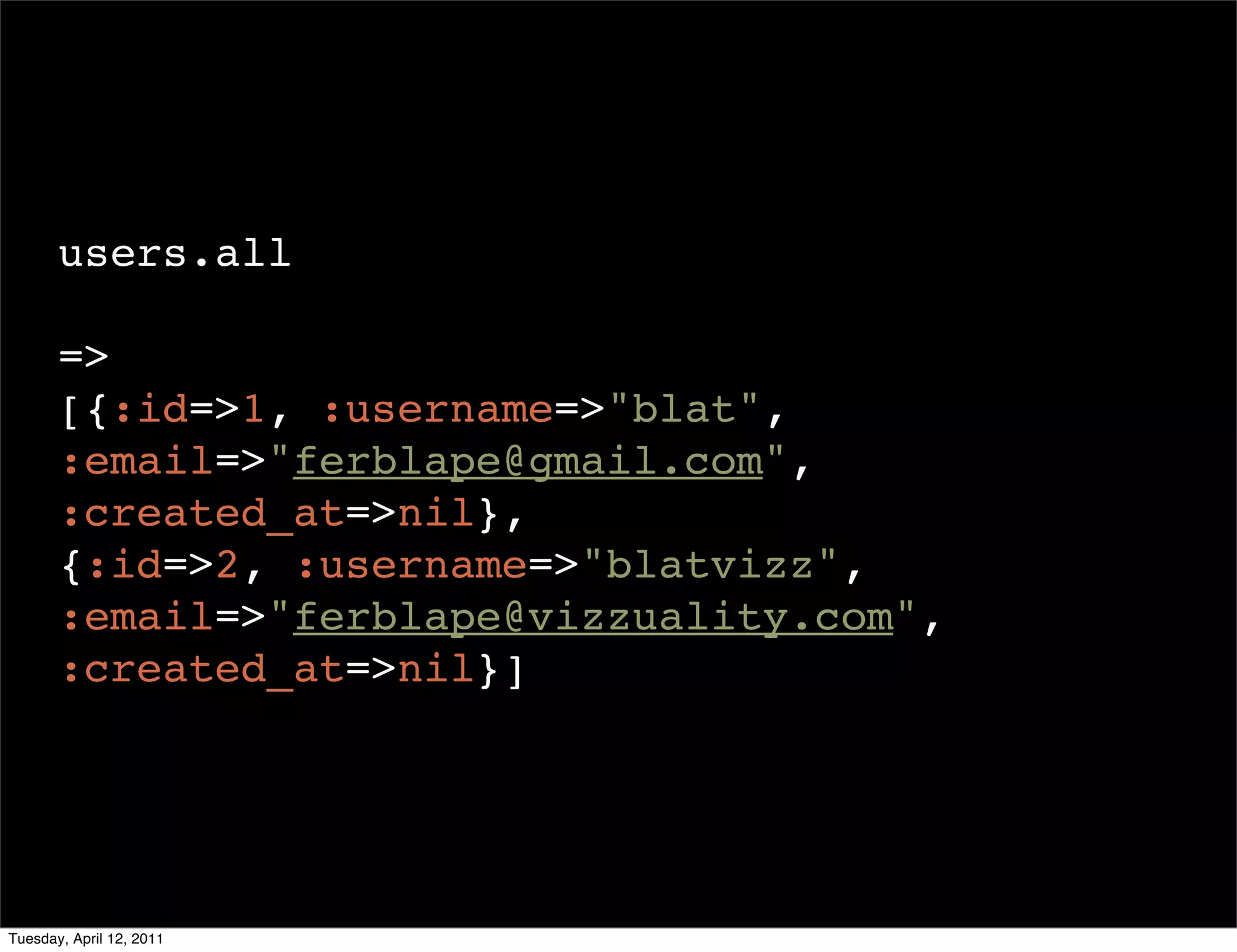 users.all

       =>
       [{:id=>1, :username=>"blat",
       :email=>"ferblape@gmail.com",
       :created_at=>nil},
       {:id=>2, :username=>"blatvizz",
       :email=>"ferblape@vizzuality.com",
       :created_at=>nil}]




Tuesday, April 12, 2011
 