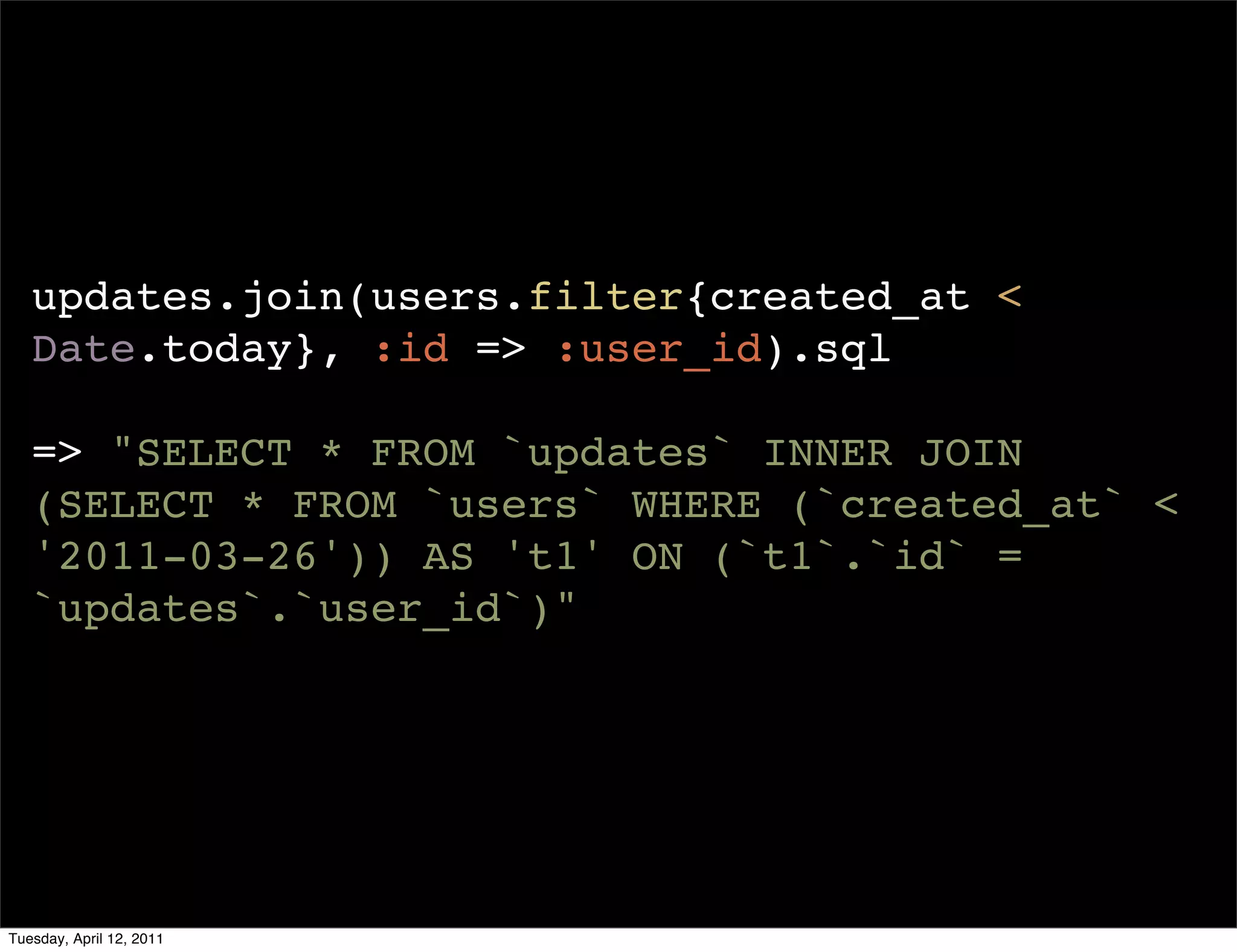 updates.join(users.filter{created_at <
   Date.today}, :id => :user_id).sql

   => "SELECT * FROM `updates` INNER JOIN
   (SELECT * FROM `users` WHERE (`created_at` <
   '2011-03-26')) AS 't1' ON (`t1`.`id` =
   `updates`.`user_id`)"




Tuesday, April 12, 2011
 