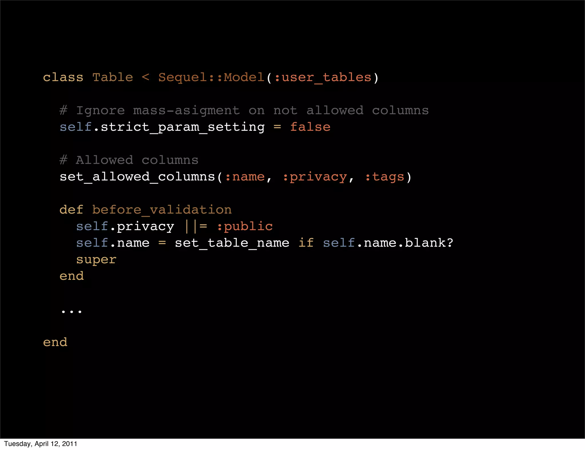 class Table < Sequel::Model(:user_tables)

                 # Ignore mass-asigment on not allowed columns
                 self.strict_param_setting = false

                 # Allowed columns
                 set_allowed_columns(:name, :privacy, :tags)

                 def before_validation
                   self.privacy ||= :public
                   self.name = set_table_name if self.name.blank?
                   super
                 end

                 ...

            end




Tuesday, April 12, 2011
 