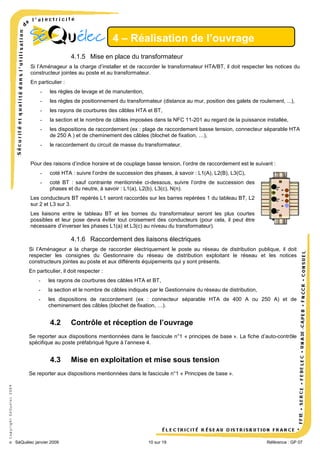 4 – Réalisation de l’ouvrage
4.1.5 Mise en place du transformateur
Si l’Aménageur a la charge d’installer et de raccorder le transformateur HTA/BT, il doit respecter les notices du
constructeur jointes au poste et au transformateur.
En particulier :
-

les règles de levage et de manutention,

-

les règles de positionnement du transformateur (distance au mur, position des galets de roulement, ...),

-

les rayons de courbures des câbles HTA et BT,

-

la section et le nombre de câbles imposées dans la NFC 11-201 au regard de la puissance installée,

-

les dispositions de raccordement (ex : plage de raccordement basse tension, connecteur séparable HTA
de 250 A ) et de cheminement des câbles (blochet de fixation, …),

-

le raccordement du circuit de masse du transformateur.

Pour des raisons d’indice horaire et de couplage basse tension, l’ordre de raccordement est le suivant :
-

coté HTA : suivre l’ordre de succession des phases, à savoir : L1(A), L2(B), L3(C),

-

coté BT : sauf contrainte mentionnée ci-dessous, suivre l’ordre de succession des
phases et du neutre, à savoir : L1(a), L2(b), L3(c), N(n).

Les conducteurs BT repérés L1 seront raccordés sur les barres repérées 1 du tableau BT, L2
sur 2 et L3 sur 3.
Les liaisons entre le tableau BT et les bornes du transformateur seront les plus courtes
possibles et leur pose devra éviter tout croisement des conducteurs (pour cela, il peut être
nécessaire d’inverser les phases L1(a) et L3(c) au niveau du transformateur).

4.1.6 Raccordement des liaisons électriques
Si l’Aménageur a la charge de raccorder électriquement le poste au réseau de distribution publique, il doit
respecter les consignes du Gestionnaire du réseau de distribution exploitant le réseau et les notices
constructeurs jointes au poste et aux différents équipements qui y sont présents.
En particulier, il doit respecter :
-

les rayons de courbures des câbles HTA et BT,

-

la section et le nombre de câbles indiqués par le Gestionnaire du réseau de distribution,

-

les dispositions de raccordement (ex : connecteur séparable HTA de 400 A ou 250 A) et de
cheminement des câbles (blochet de fixation, …).

4.2

Contrôle et réception de l’ouvrage

Se reporter aux dispositions mentionnées dans le fascicule n°1 « principes de base ». La fiche d’auto-contrôle
spécifique au poste préfabriqué figure à l’annexe 4.

4.3

Mise en exploitation et mise sous tension

© Copyright SéQuélec 2009

Se reporter aux dispositions mentionnées dans le fascicule n°1 « Principes de base ».

•
SéQuélec janvier 2009

10 sur 19

Référence : GP 07

 